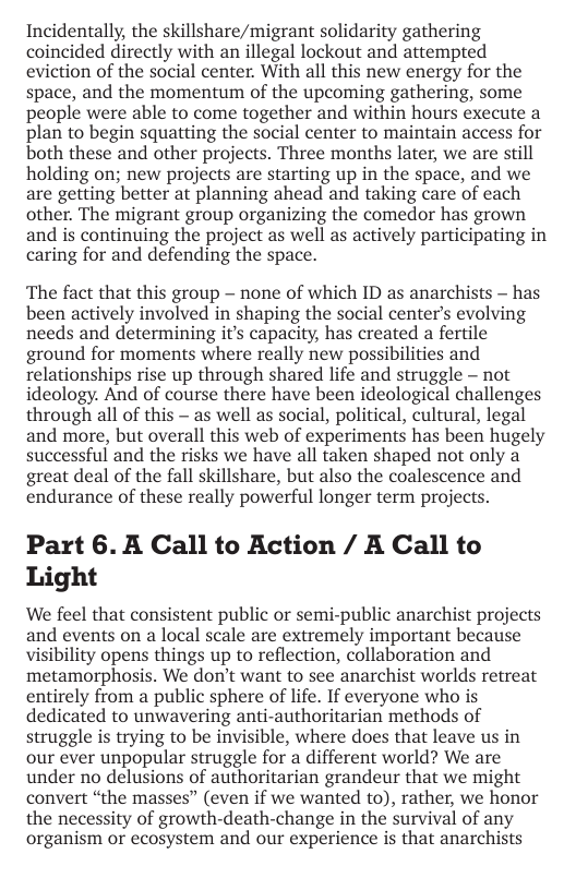 Incidentally, the skillshare/migrant solidarity gathering coincided directly with an illegal lockout and attempted eviction of the social center. With all this new energy for the space, and the momentum of the upcoming gathering, some people were able to come together and within hours execute a plan to begin squatting the social center to maintain access for both these and other projects. Three months later, we are still holding on; new projects are starting up in the space, and we are getting better at planning ahead and taking care of each other. The migrant group organizing the comedor has grown and is continuing the project as well as actively participating in caring for and defending the space.  The fact that this group - none of which ID as anarchists - has been actively involved in shaping the social center’s evolving needs and determining it’s capacity, has created a fertile ground for moments where really new possibilities and relationships rise up through shared life and struggle — not ideology. And of course there have been ideological challenges through all of this — as well as social, political, cultural, legal and more, but overall this web of experiments has been hugely successful and the risks we have all taken shaped not only a great deal of the fall skillshare, but also the coalescence and endurance of these really powerful longer term projects.  Part 6. A Call to Action / A Call to Light  We feel that consistent public or semi-public anarchist projects and events on a local scale are extremely important because visibility opens things up to reflection, collaboration and metamorphosis. We don’t want to see anarchist worlds retreat entirely from a public sphere of life. If everyone who is dedicated to unwavering anti-authoritarian methods of struggle is trying to be invisible, where does that leave us in our ever unpopular struggle for a different world? We are under no delusions of authoritarian grandeur that we might convert “the masses” (even if we wanted to), rather, we honor the necessity of growth-death-change in the survival of any organism or ecosystem and our experience is that anarchists 